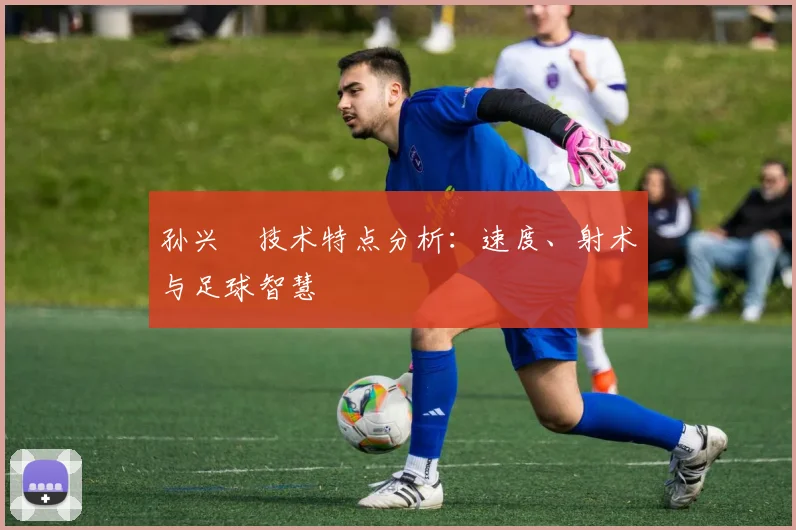 孙兴慜技术特点分析:速度、射术与足球智慧