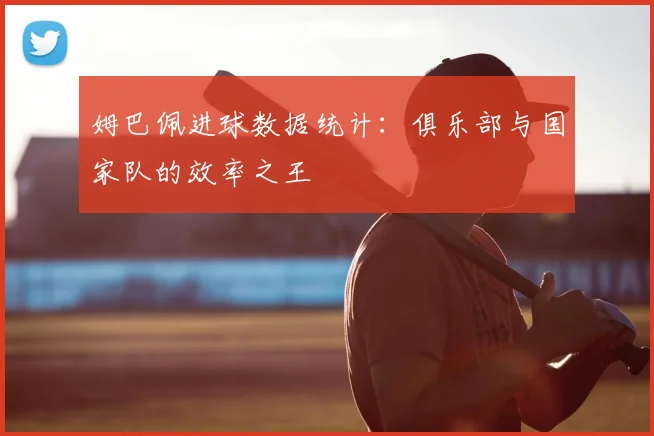姆巴佩进球数据统计：俱乐部与国家队的效率之王