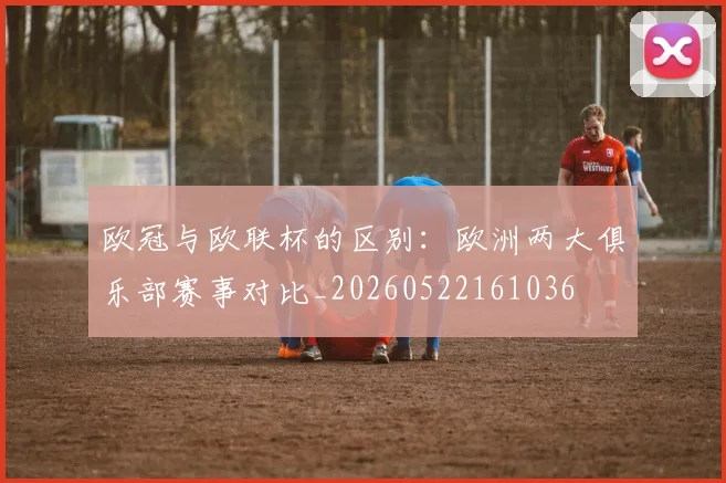 欧冠与欧联杯的区别：欧洲两大俱乐部赛事对比_20260522161036
