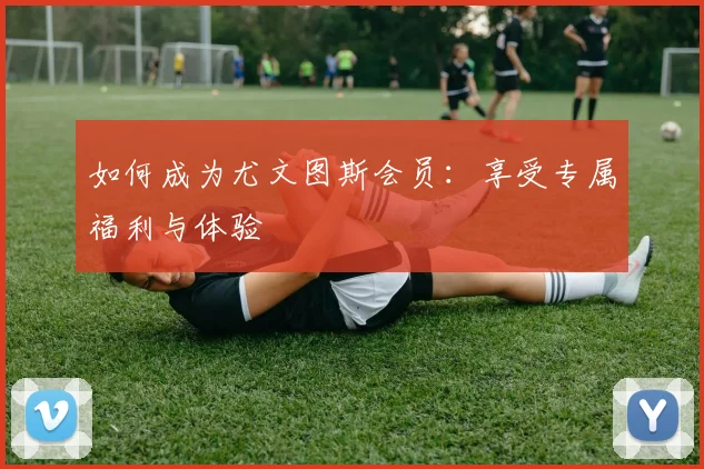 如何成为尤文图斯会员:享受专属福利与体验