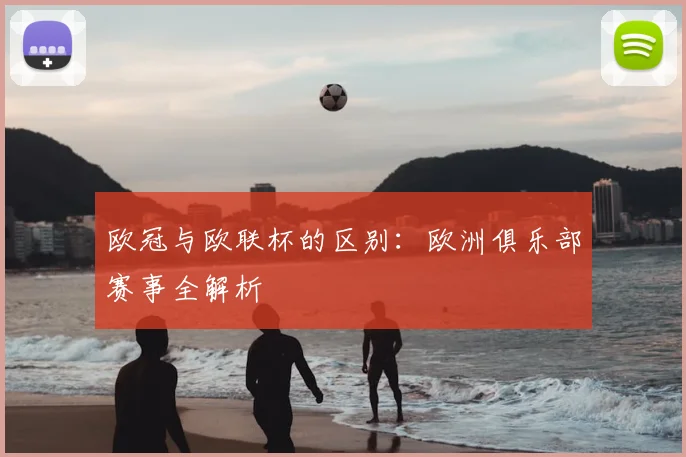 欧冠与欧联杯的区别：欧洲俱乐部赛事全解析