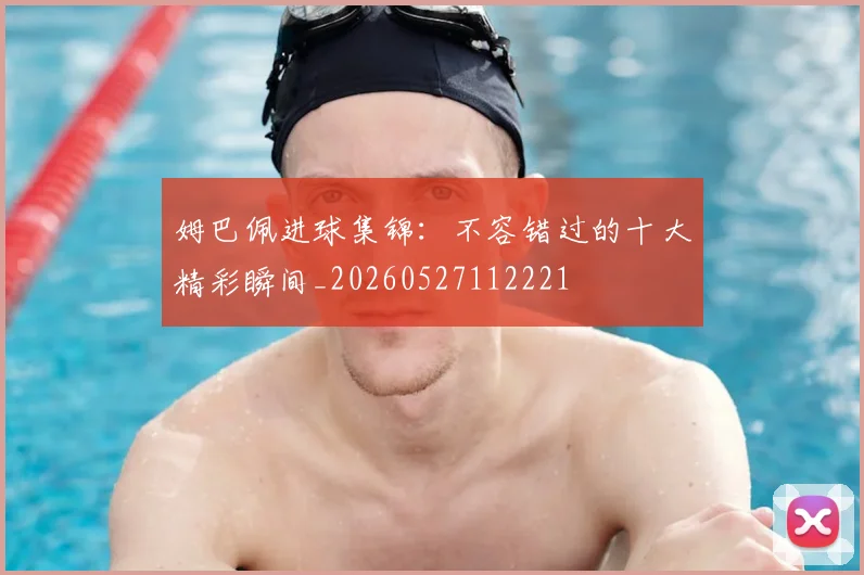 姆巴佩进球集锦：不容错过的十大精彩瞬间_20260527112221
