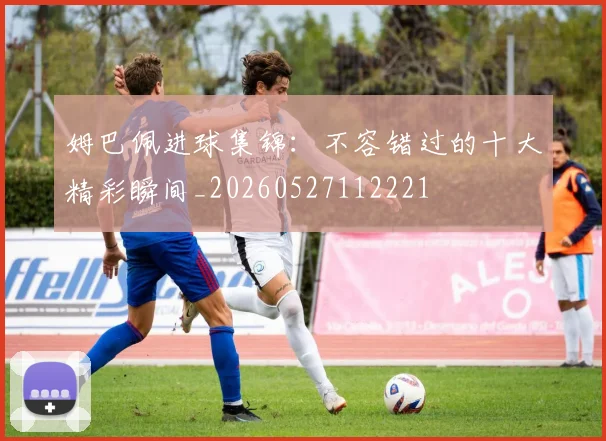 姆巴佩进球集锦：不容错过的十大精彩瞬间_20260527112221