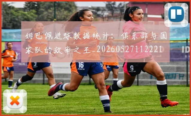 姆巴佩进球数据统计：俱乐部与国家队的效率之王_20260527112221