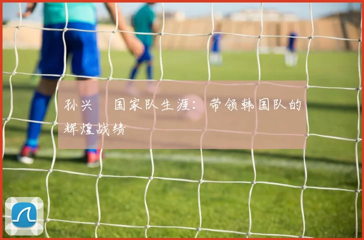 孙兴慜国家队生涯:带领韩国队的辉煌战绩