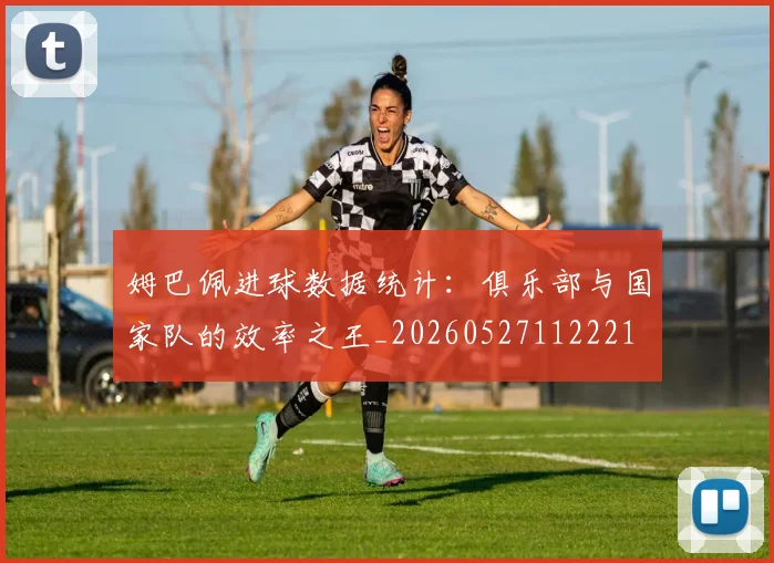 姆巴佩进球数据统计：俱乐部与国家队的效率之王_20260527112221