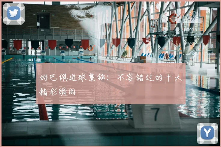 姆巴佩进球集锦：不容错过的十大精彩瞬间