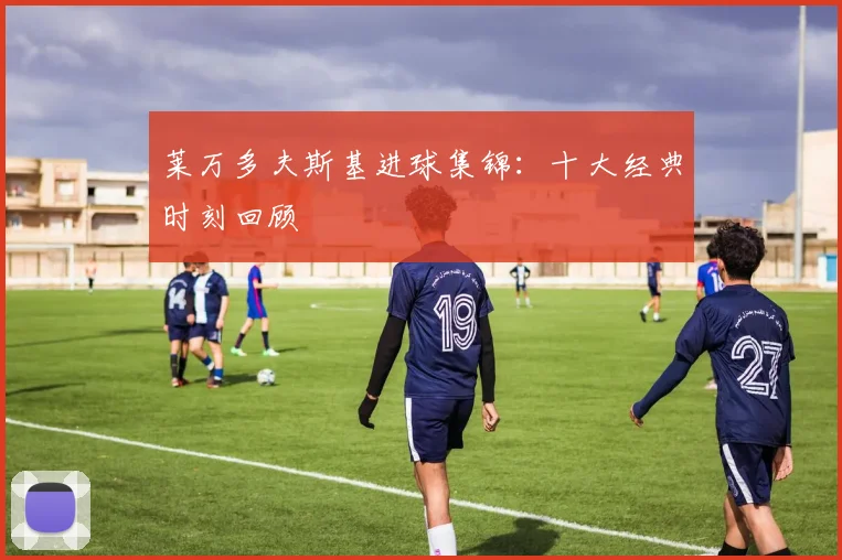 莱万多夫斯基进球集锦：十大经典时刻回顾