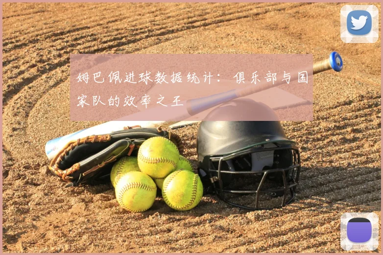 姆巴佩进球数据统计：俱乐部与国家队的效率之王