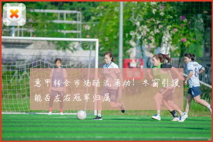 意甲转会市场暗流涌动！冬窗引援能否左右冠军归属