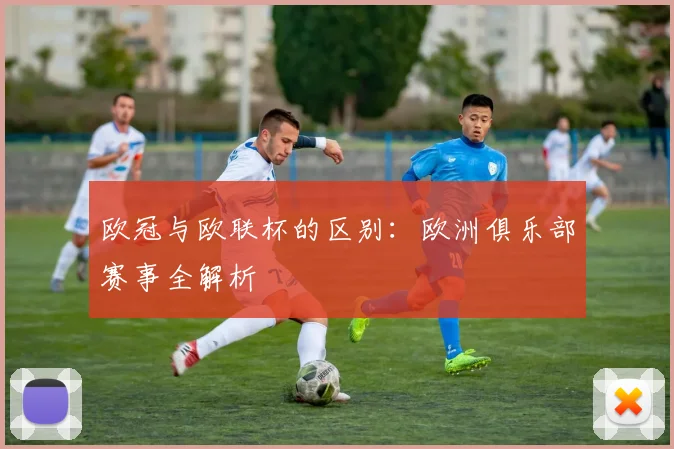 欧冠与欧联杯的区别：欧洲俱乐部赛事全解析